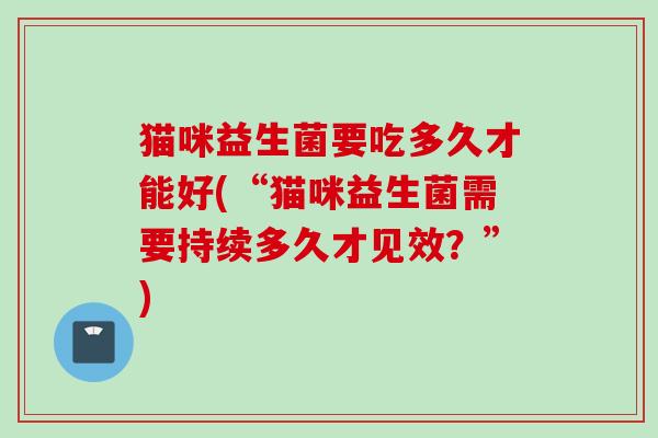 猫咪益生菌要吃多久才能好(“猫咪益生菌需要持续多久才见效?”) 猫咪益生菌要吃多久才能好(“猫咪益生菌需要持续多久才见效?”)