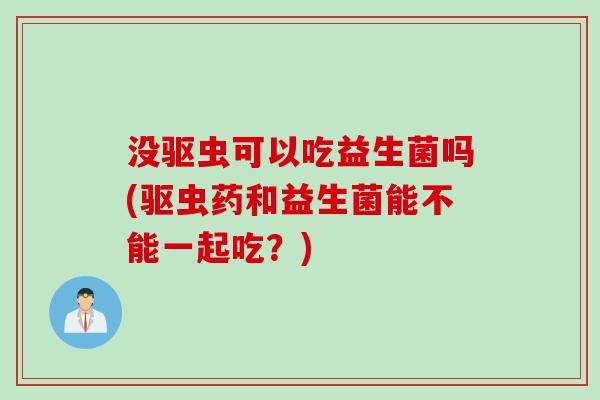 没驱虫可以吃益生菌吗(驱虫药和益生菌能不能一起吃?) 没驱虫可以吃益生菌吗(驱虫药和益生菌能不能一起吃?)