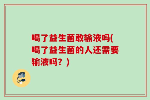 喝了益生菌敢输液吗(喝了益生菌的人还需要输液吗？)