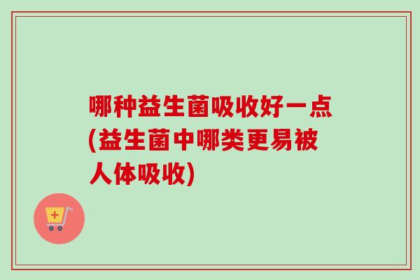 哪种益生菌吸收好一点(益生菌中哪类更易被人体吸收) 哪种益生菌吸收好一点(益生菌中哪类更易被人体吸收)