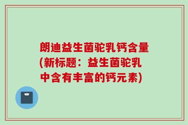朗迪益生菌驼乳钙含量(新标题：益生菌驼乳中含有丰富的钙元素)
