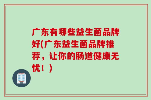 广东有哪些益生菌品牌好(广东益生菌品牌推荐，让你的肠道健康无忧！)