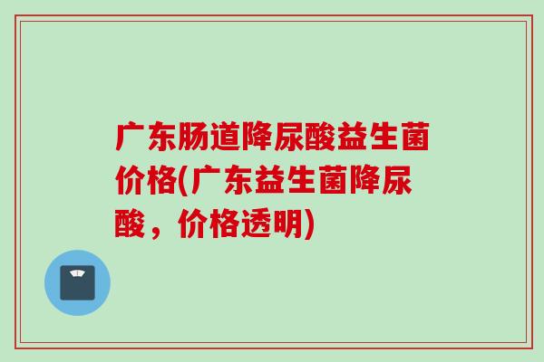 广东肠道降尿酸益生菌价格(广东益生菌降尿酸，价格透明)