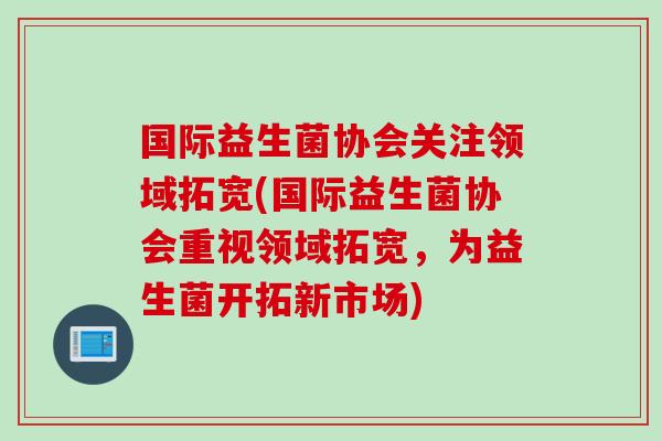 国际益生菌协会关注领域拓宽(国际益生菌协会重视领域拓宽，为益生菌开拓新市场)