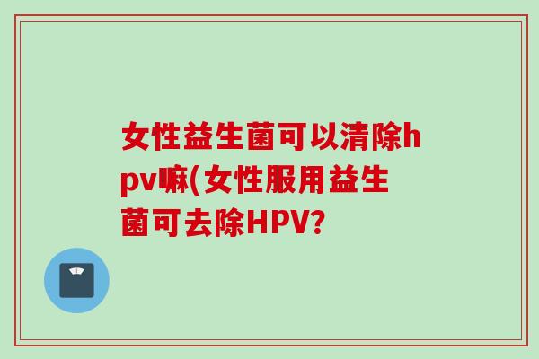 女性益生菌可以清除hpv嘛(女性服用益生菌可去除HPV？