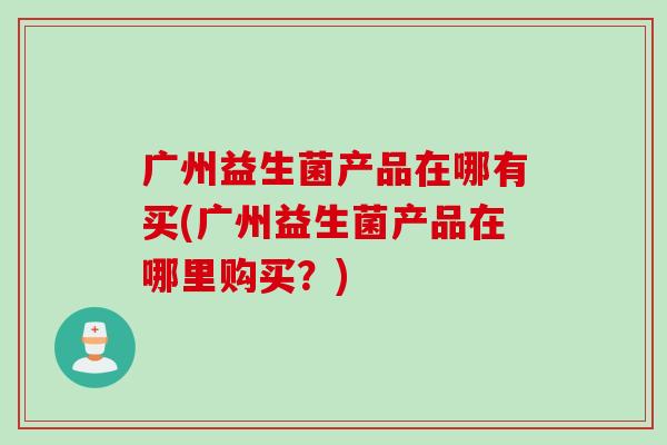 广州益生菌产品在哪有买(广州益生菌产品在哪里购买？)