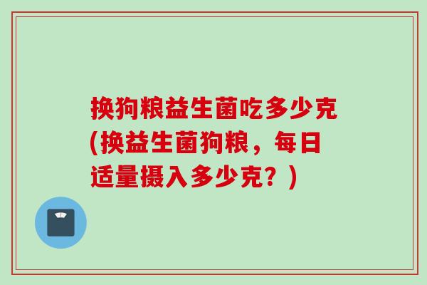 换狗粮益生菌吃多少克(换益生菌狗粮,每日适量摄入多少克?) 换狗粮益生菌吃多少克(换益生菌狗粮,每日适量摄入多少克?)