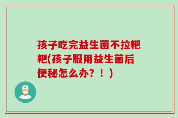 孩子吃完益生菌不拉粑粑(孩子服用益生菌后怎么办?!) 孩子吃完益生菌不拉粑粑(孩子服用益生菌后怎么办?!)