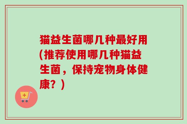 猫益生菌哪几种好用(推荐使用哪几种猫益生菌，保持宠物身体健康？)