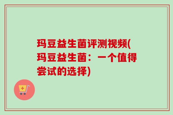 玛豆益生菌评测视频(玛豆益生菌：一个值得尝试的选择)
