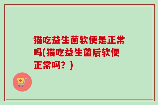 猫吃益生菌软便是正常吗(猫吃益生菌后软便正常吗?) 猫吃益生菌软便是正常吗(猫吃益生菌后软便正常吗?)