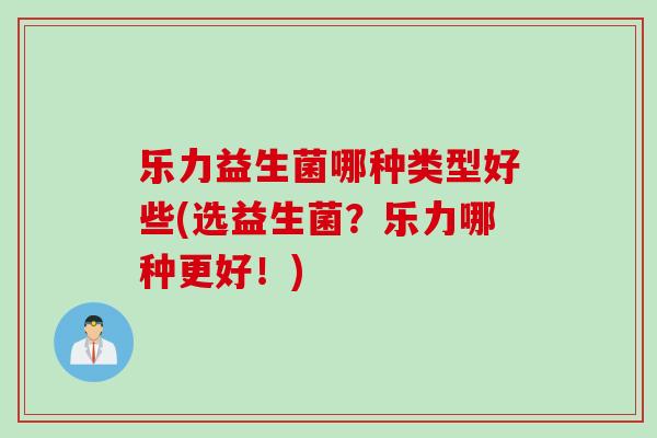 乐力益生菌哪种类型好些(选益生菌？乐力哪种更好！)