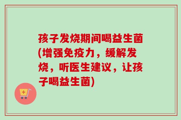 孩子发烧期间喝益生菌(增强力，缓解发烧，听医生建议，让孩子喝益生菌)