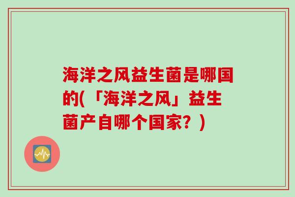 海洋之风益生菌是哪国的(「海洋之风」益生菌产自哪个国家?) 海洋之风益生菌是哪国的(「海洋之风」益生菌产自哪个国家?)