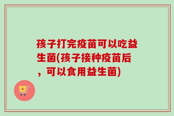 孩子打完疫苗可以吃益生菌(孩子接种疫苗后,可以食用益生菌) 孩子打完疫苗可以吃益生菌(孩子接种疫苗后,可以食用益生菌)