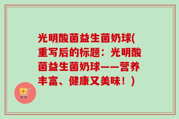 光明酸菌益生菌奶球(重写后的标题:光明酸菌益生菌奶球——营养丰富、健康又美味!) 光明酸菌益生菌奶球(重写后的标题:光明酸菌益生菌奶球——营养丰富、健康又美味!)