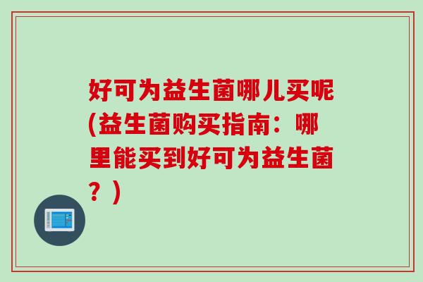 好可为益生菌哪儿买呢(益生菌购买指南:哪里能买到好可为益生菌?) 好可为益生菌哪儿买呢(益生菌购买指南:哪里能买到好可为益生菌?)