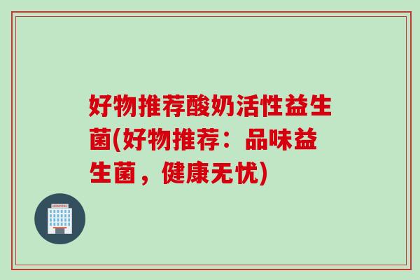 好物推荐酸奶活性益生菌(好物推荐：品味益生菌，健康无忧)