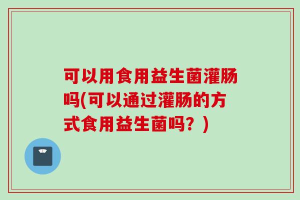 可以用食用益生菌灌肠吗(可以通过灌肠的方式食用益生菌吗?) 可以用食用益生菌灌肠吗(可以通过灌肠的方式食用益生菌吗?)