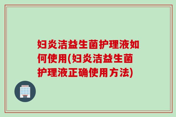 妇炎洁益生菌护理液如何使用(妇炎洁益生菌护理液正确使用方法)