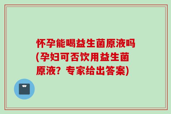 怀孕能喝益生菌原液吗(孕妇可否饮用益生菌原液?专家给出答案) 怀孕能喝益生菌原液吗(孕妇可否饮用益生菌原液?专家给出答案)