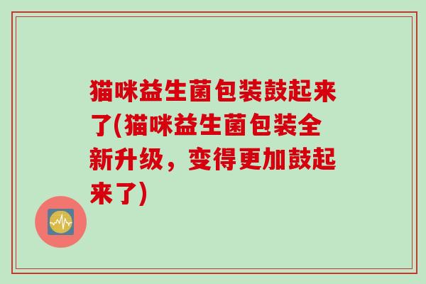 猫咪益生菌包装鼓起来了(猫咪益生菌包装全新升级，变得更加鼓起来了)