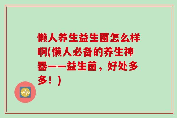 懒人养生益生菌怎么样啊(懒人必备的养生神器——益生菌，好处多多！)
