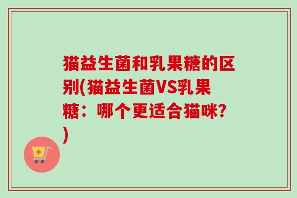 猫益生菌和乳果糖的区别(猫益生菌VS乳果糖:哪个更适合猫咪?) 猫益生菌和乳果糖的区别(猫益生菌VS乳果糖:哪个更适合猫咪?)