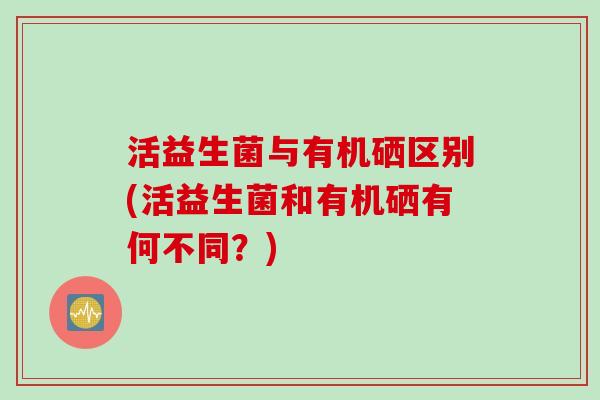 活益生菌与有机硒区别(活益生菌和有机硒有何不同?) 活益生菌与有机硒区别(活益生菌和有机硒有何不同?)