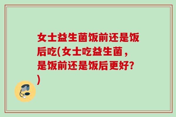 女士益生菌饭前还是饭后吃(女士吃益生菌，是饭前还是饭后更好？)