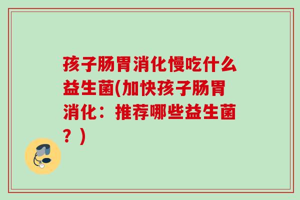 孩子肠胃消化慢吃什么益生菌(加快孩子肠胃消化:推荐哪些益生菌?) 孩子肠胃消化慢吃什么益生菌(加快孩子肠胃消化:推荐哪些益生菌?)
