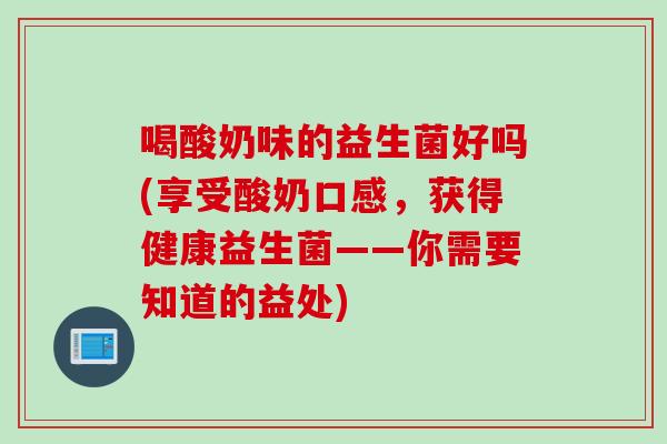 喝酸奶味的益生菌好吗(享受酸奶口感,获得健康益生菌——你需要知道的益处) 喝酸奶味的益生菌好吗(享受酸奶口感,获得健康益生菌——你需要知道的益处)