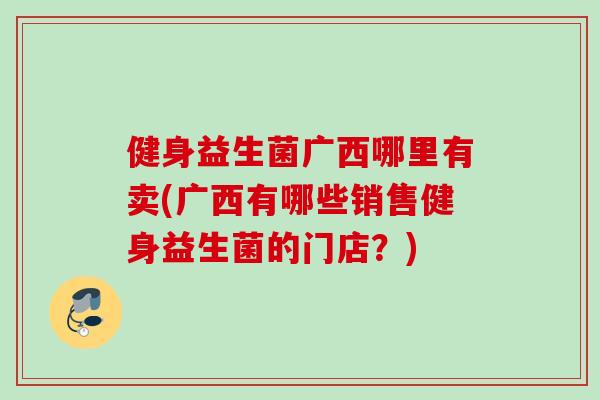 健身益生菌广西哪里有卖(广西有哪些销售健身益生菌的门店？)