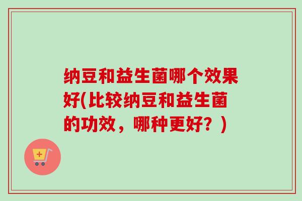 纳豆和益生菌哪个效果好(比较纳豆和益生菌的功效，哪种更好？)