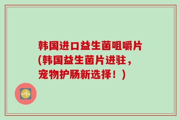 韩国进口益生菌咀嚼片(韩国益生菌片进驻,宠物护肠新选择!) 韩国进口益生菌咀嚼片(韩国益生菌片进驻,宠物护肠新选择!)