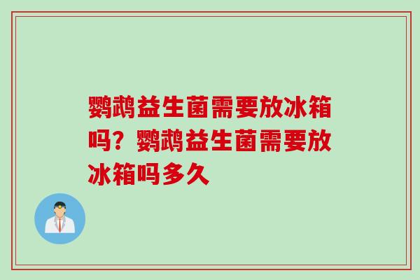 鹦鹉益生菌需要放冰箱吗？鹦鹉益生菌需要放冰箱吗多久