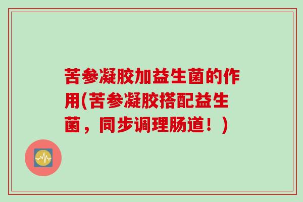苦参凝胶加益生菌的作用(苦参凝胶搭配益生菌，同步调理肠道！)