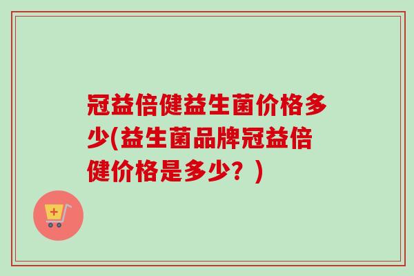 冠益倍健益生菌价格多少(益生菌品牌冠益倍健价格是多少?) 冠益倍健益生菌价格多少(益生菌品牌冠益倍健价格是多少?)