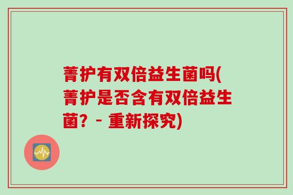 菁护有双倍益生菌吗(菁护是否含有双倍益生菌?- 重新探究) 菁护有双倍益生菌吗(菁护是否含有双倍益生菌?- 重新探究)