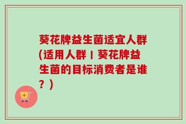 葵花牌益生菌适宜人群(适用人群丨葵花牌益生菌的目标消费者是谁?) 葵花牌益生菌适宜人群(适用人群丨葵花牌益生菌的目标消费者是谁?)