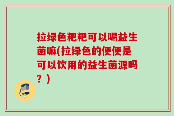 拉绿色粑粑可以喝益生菌嘛(拉绿色的便便是可以饮用的益生菌源吗？)
