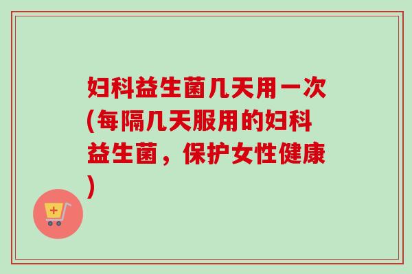 益生菌几天用一次(每隔几天服用的益生菌,保护女性健康) 益生菌几天用一次(每隔几天服用的益生菌,保护女性健康)