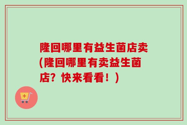 隆回哪里有益生菌店卖(隆回哪里有卖益生菌店?快来看看!) 隆回哪里有益生菌店卖(隆回哪里有卖益生菌店?快来看看!)