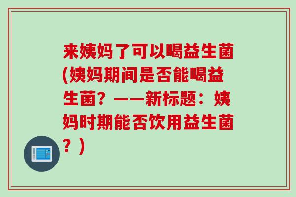 来姨妈了可以喝益生菌(姨妈期间是否能喝益生菌？——新标题：姨妈时期能否饮用益生菌？)