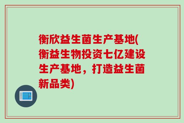 衡欣益生菌生产基地(衡益生物投资七亿建设生产基地，打造益生菌新品类)