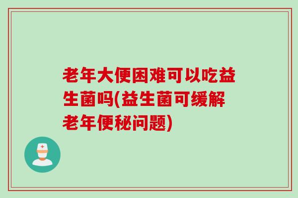 老年大便困难可以吃益生菌吗(益生菌可缓解老年问题) 老年大便困难可以吃益生菌吗(益生菌可缓解老年问题)