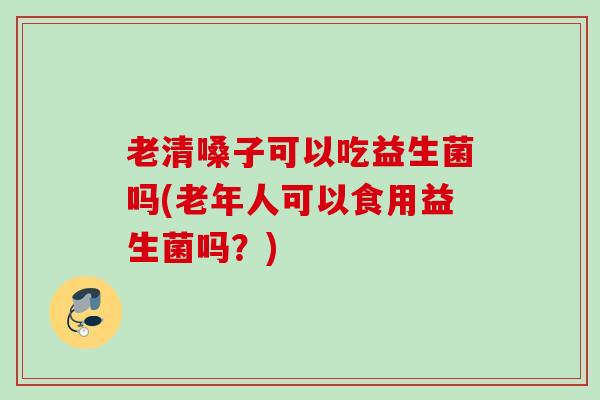 老清嗓子可以吃益生菌吗(老年人可以食用益生菌吗?) 老清嗓子可以吃益生菌吗(老年人可以食用益生菌吗?)