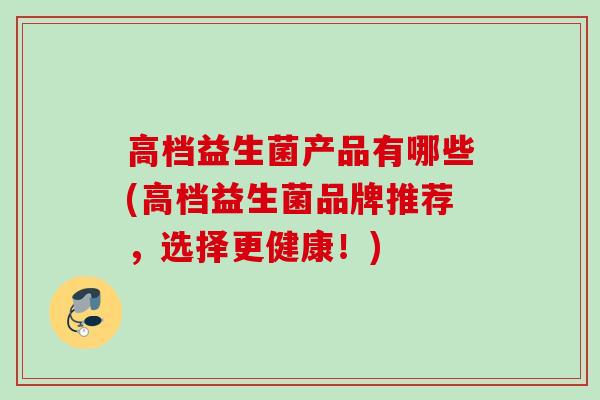 高档益生菌产品有哪些(高档益生菌品牌推荐，选择更健康！)
