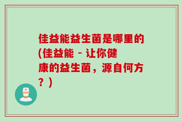 佳益能益生菌是哪里的(佳益能 - 让你健康的益生菌,源自何方?) 佳益能益生菌是哪里的(佳益能 - 让你健康的益生菌,源自何方?)