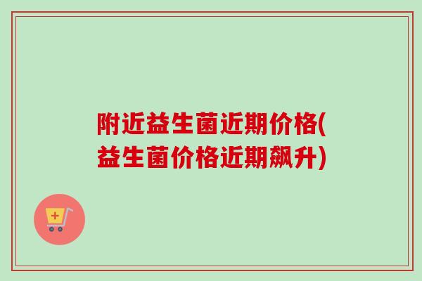 附近益生菌近期价格(益生菌价格近期飙升) 附近益生菌近期价格(益生菌价格近期飙升)